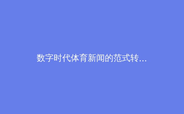 数字时代体育新闻的范式转型：从信息播报到沉浸式叙事 - 2